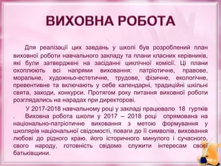 Для реалізації цих завдань у школі був розроблений план
виховної роботи навчального закладу та плани класних керівників,
які були затверджені на засіданні циклічної комісії. Ці плани
охоплюють всі напрями виховання: патріотичне, правове,
моральне, художньо-естетичне, трудове, фізичне, екологічне,
превентивне та включають у себе календарні, традиційні шкільні
свята, заходи, конкурси. Протягом року питання виховної роботи
розглядались на нарадах при директорові.
У 2017-2018 навчальному році у закладі працювало 18 гуртків
. Виховна робота школи у 2017 – 2018 році спрямована на
національно-патріотичне виховання з метою формування у
школярів національної свідомості, поваги до її символів, виховання
любові до рідного краю, його історичного минулого і сучасного,
свого народу, готовність свідомо служити інтересам своєї
батьківщини.
 