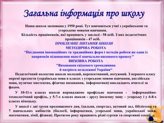 Наша школа заснована у 1950 році. Тут навчаються учні з українською та
угорською мовами навчання.
Кількість працівників, які працюють у закладі - 58 осіб. З них педагогічних
працівників - 47 осіб.
ПРОБЛЕМНЕ ПИТАННЯ ШКОЛИ
МЕТОДИЧНА РОБОТА
"Поєднання інноваційних та традиційних форм і методів роботи як один із
напрямків підвищення якості навчально-виховного процесу"
ВИХОВНА РОБОТА
"Виховання свідомого громадянина
й патріота незалежної України“
Педагогічний колектив школи молодий, перспективний, потужний. З першого класу
окремі предмети (українська мова в класах з угорською мовою навчання, англійська
мова, музичне мистецтво, фізичне виховання, інформатики) викладають вчителі за
фахом.
У 10-11-х класах школи впроваджено профільне навчання - інформаційно-
технологічний профіль, у 5-7-х класах школи - другу іноземну мову – угорську і у 6-8-х
класах німецьку.
У школі є дві групи продовженого дня, їдальня, спортзал, актовий зал, бібліотека та
7 навчальних кабінетів (біології, інформатики, угорської мови, української мови,
математики, хімії, фізики). Протягом року працюють різні гуртки та спортивні секції.
Загальна інформація про школу
 