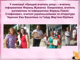 У номінації «Кращий вчитель року» – вчитель
інформатики Ференц Жужанна Емерихівна, вчитель
математики та інформатики Ференц Павло
Стефенавич, вчителі українськоїмови та літератури
Черяник Єва Василівна та Гайду Мар’яна Юріївна
 