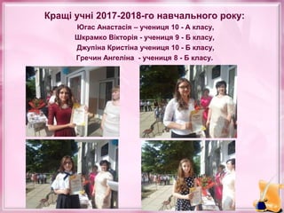 Кращі учні 2017-2018-го навчального року:
Югас Анастасія – учениця 10 - А класу,
Шкрамко Вікторія - учениця 9 - Б класу,
Джупіна Кристіна учениця 10 - Б класу,
Гречин Ангеліна - учениця 8 - Б класу.
 