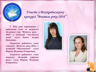 У 2016 році переможцем у
районному етапі та лауреатом
обласного туру “Вчитель року –
2016” у номінації “Англійська
мова” стала Ковач Андрея
Василівна.
Лауреатом районного етапу
конкурсу «Вчитель року-2016» у
номінації “Математики” стала
Ференц Жужанна Емерихівна.
Лауреатом районного етапу
конкурсу «Класний керівник
року» стала Ференц Жужанна
Емерихівна.
 