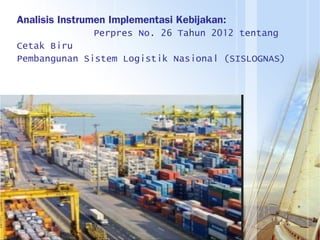 Analisis Instrumen Implementasi Kebijakan:
Perpres No. 26 Tahun 2012 tentang
Cetak Biru
Pembangunan Sistem Logistik Nasional (SISLOGNAS)
 
