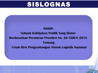 Adalah
Sebuah Kebiijakan Publik Yang Diatur
Berdasarkan Peraturan Presiden No. 26 TAHUN 2012
Tentang
Cetak Biru Pengembangan Sistem Logistik Nasional
SISLOGNAS
 