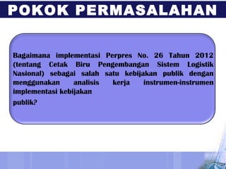 Bagaimana implementasi Perpres No. 26 Tahun 2012
(tentang Cetak Biru Pengembangan Sistem Logistik
Nasional) sebagai salah satu kebijakan publik dengan
menggunakan analisis kerja instrumen-instrumen
implementasi kebijakan
publik?
POKOK PERMASALAHAN
 