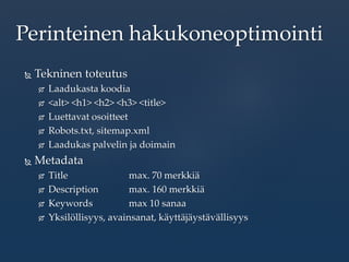  Tekninen toteutus
 Laadukasta koodia
 <alt> <h1> <h2> <h3> <title>
 Luettavat osoitteet
 Robots.txt, sitemap.xml
 Laadukas palvelin ja doimain
 Metadata
 Title max. 70 merkkiä
 Description max. 160 merkkiä
 Keywords max 10 sanaa
 Yksilöllisyys, avainsanat, käyttäjäystävällisyys
Perinteinen hakukoneoptimointi
 