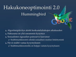  Algoritmipäivitys aloitti keskusteluhakujen aikakauden
 Hakusana on yhä useammin kysymys
 Sosiaalisten signaalien painoarvo kasvanut
 Sisältömarkkinointi edistää sosiaalisen median linkittymistä
 Hyvä sisältö vastaa kysymykseen
 Sisältömarkkinoinnilla on helppo vastata kysymykseen
Hakukoneoptimointi 2.0
Hummingbird
 