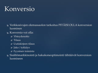  Verkkosivujen olemassaolon tarkoitus PITÄISI OLLA konversion
luominen
 Konversio voi olla:
 Yhteydenotto
 Tilaus
 Uutiskirjeen tilaus
 Jako / tykkäys
 Fyysinen toiminta
 Sisältömarkkinointi ja hakukoneoptimointi tähtäävät konversion
luomiseen
Konversio
 
