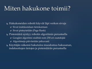  Hakukoneiden robotit käyvät läpi verkon sivuja
 Sivut indeksoidaan tietokantaan
 Sivut pisteytetään (Page Rank)
 Pistemäärä syntyy robotin algoritmin perusteella
 Googlen algoritmi sisältää noin 250 eri osatekijää
 Algoritmeja päivitetään jatkuvasti
 Käyttäjän näkemä hakutulos muodostuu hakusanan,
indeksoitujen tietojen ja pistemäärän perusteella
Miten hakukone toimii?
 
