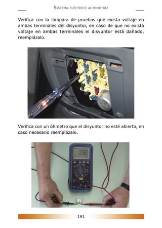 191
SISTEMA ELÉCTRICO AUTOMOTRIZ
Veriﬁca con la lámpara de pruebas que exista voltaje en
ambas terminales del disyuntor, en caso de que no exista
voltaje en ambas terminales el disyuntor está dañado,
reemplázalo.
Veriﬁca con un óhmetro que el disyuntor no esté abierto, en
caso necesario reemplázalo.
 