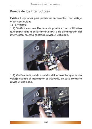 196
SISTEMA ELÉCTRICO AUTOMOTRIZ
Prueba de los interruptores
Existen 2 opciones para probar un interruptor: por voltaje
o por continuidad.
1) Por voltaje:
1.1) Veriﬁca con una lámpara de pruebas o un voltímetro
que exista voltaje en la terminal BAT o de alimentación del
interruptor, en caso contrario revisa el cableado.
1.2) Veriﬁca en la salida o salidas del interruptor que exista
voltaje cuando el interruptor es activado, en caso contrario
revisa el cableado.
 