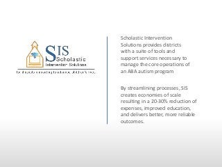 Scholastic Intervention
Solutions provides districts
with a suite of tools and
support services necessary to
manage the core operations of
an ABA autism program
By streamlining processes, SIS
creates economies of scale
resulting in a 20-30% reduction of
expenses, improved education,
and delivers better, more reliable
outcomes.

 
