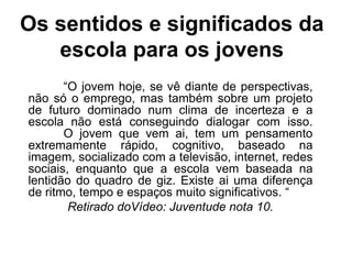 Os sentidos e significados da
escola para os jovens
“O jovem hoje, se vê diante de perspectivas,
não só o emprego, mas também sobre um projeto
de futuro dominado num clima de incerteza e a
escola não está conseguindo dialogar com isso.
O jovem que vem ai, tem um pensamento
extremamente rápido, cognitivo, baseado na
imagem, socializado com a televisão, internet, redes
sociais, enquanto que a escola vem baseada na
lentidão do quadro de giz. Existe ai uma diferença
de ritmo, tempo e espaços muito significativos. “
Retirado doVídeo: Juventude nota 10.
 