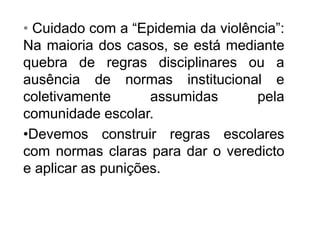 • Cuidado com a “Epidemia da violência”:
Na maioria dos casos, se está mediante
quebra de regras disciplinares ou a
ausência de normas institucional e
coletivamente assumidas pela
comunidade escolar.
•Devemos construir regras escolares
com normas claras para dar o veredicto
e aplicar as punições.
 