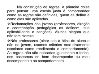 Na construção de regras, a primeira coisa
para pensar uma escola justa é compreender
como as regras são definidas, quem as define e
como elas são aplicadas.
Reclamações dos jovens (professores, direção
e coordenação pedagógica as definem, sua
aplicabilidade e sanções). Alunos alegam que
não tem clareza.
Nós professores (olhar sob a ótica de aluno e
não de jovem, usamos critérios exclusivamente
escolares como rendimento e comportamento).
As regras não são aplicadas igualmente a todos,
nos baseamos no bom desempenho ou mau
desempenho e no comportamento.
 