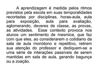 A aprendizagem é medida pelos ritmos
previstos pela escola em suas temporalidades
recortadas por disciplinas, horas-aula, aula
para exposição, aula para avaliação,
aglomerando, deveres de classe, as provas,
as atividades. Esse contexto provoca nos
alunos um sentimento de mesmice, que faz
com que eles, ao considerarem o cotidiano da
sala de aula monótono e repetitivo, retirem
sua atenção do professor e dediquem-se a
uma série de interações passíveis de serem
mantidas em sala de aula, gerando bagunça
ou a zoação.
 
