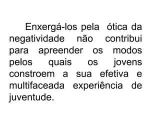 Enxergá-los pela ótica da
negatividade não contribui
para apreender os modos
pelos quais os jovens
constroem a sua efetiva e
multifaceada experiência de
juventude.
 