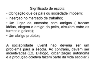 Significado de escola:
• Obrigação que os país ou sociedade impõem;
• Inserção no mercado de trabalho;
• Um lugar de encontro com amigos ( trocam
idéias, elegem o amigo do peito, circulam entre as
turmas e galera);
• Um abrigo protetor;
A sociabilidade juvenil não deveria ser um
problema para a escola. Ao contrário, devem ser
incentivadas.(Ex. Diálogo, organização autônoma
e à produção coletiva fazem parte da vida escolar.)
 