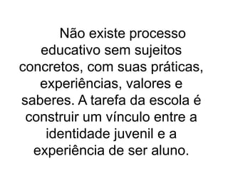 Não existe processo
educativo sem sujeitos
concretos, com suas práticas,
experiências, valores e
saberes. A tarefa da escola é
construir um vínculo entre a
identidade juvenil e a
experiência de ser aluno.
 