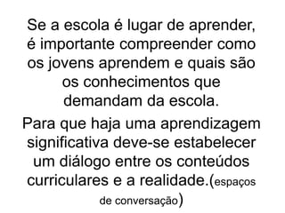 Se a escola é lugar de aprender,
é importante compreender como
os jovens aprendem e quais são
os conhecimentos que
demandam da escola.
Para que haja uma aprendizagem
significativa deve-se estabelecer
um diálogo entre os conteúdos
curriculares e a realidade.(espaços
de conversação)
 