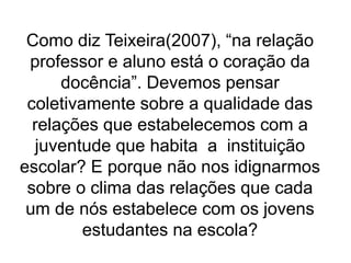 Como diz Teixeira(2007), “na relação
professor e aluno está o coração da
docência”. Devemos pensar
coletivamente sobre a qualidade das
relações que estabelecemos com a
juventude que habita a instituição
escolar? E porque não nos idignarmos
sobre o clima das relações que cada
um de nós estabelece com os jovens
estudantes na escola?
 