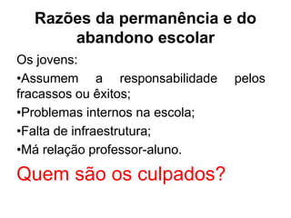 Razões da permanência e do
abandono escolar
Os jovens:
•Assumem a responsabilidade pelos
fracassos ou êxitos;
•Problemas internos na escola;
•Falta de infraestrutura;
•Má relação professor-aluno.
Quem são os culpados?
 
