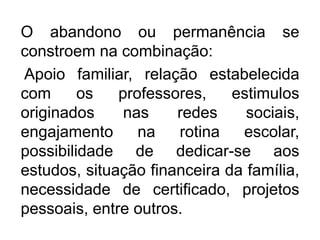 O abandono ou permanência se
constroem na combinação:
Apoio familiar, relação estabelecida
com os professores, estimulos
originados nas redes sociais,
engajamento na rotina escolar,
possibilidade de dedicar-se aos
estudos, situação financeira da família,
necessidade de certificado, projetos
pessoais, entre outros.
 