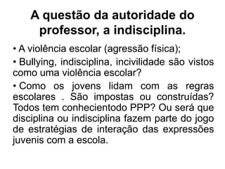 A questão da autoridade do
professor, a indisciplina.
• A violência escolar (agressão física);
• Bullying, indisciplina, incivilidade são vistos
como uma violência escolar?
• Como os jovens lidam com as regras
escolares . São impostas ou construídas?
Todos tem conhecientodo PPP? Ou será que
disciplina ou indisciplina fazem parte do jogo
de estratégias de interação das expressões
juvenis com a escola.
 