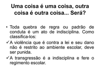 Uma coisa é uma coisa, outra
coisa é outra coisa... Será?
• Toda quebra de regra ou padrão de
conduta é um ato de indiscíplina. Como
classifica-los:
A violência que é contra a lei e seu dano
não é restrito ao ambiente escolar, deve
ser punida.
A transgressão é a indisciplina e fere o
regimento escolar.
 