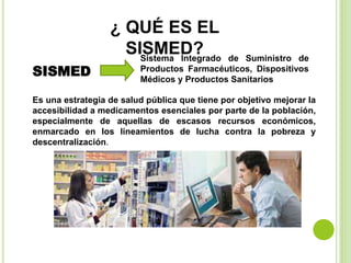 ¿ QUÉ ES EL
SISMED?
SISMED
Sistema Integrado de Suministro de
Productos Farmacéuticos, Dispositivos
Médicos y Productos Sanitarios
Es una estrategia de salud pública que tiene por objetivo mejorar la
accesibilidad a medicamentos esenciales por parte de la población,
especialmente de aquellas de escasos recursos económicos,
enmarcado en los lineamientos de lucha contra la pobreza y
descentralización.
 