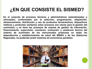 ¿EN QUE CONSISTE EL SISMED?
Es el conjunto de procesos técnicos y administrativos estandarizados y
articulados, conformados por la selección, programación, adquisición,
almacenamiento, distribución y uso de productos farmacéuticos, dispositivos
médicos y productos sanitarios estos procesos son claves para la gestión del
suministro; y se tiene los procesos de soporte de gestión de información,
financiamiento, supervisión, monitoreo, evaluación y asistencia técnica del
sistema de suministro de los mencionados productos en todas las
dependencias y establecimientos de salud del MINSA y de los Gobiernos
Regionales, no pudiendo existir sistemas de suministros paralelos.
 