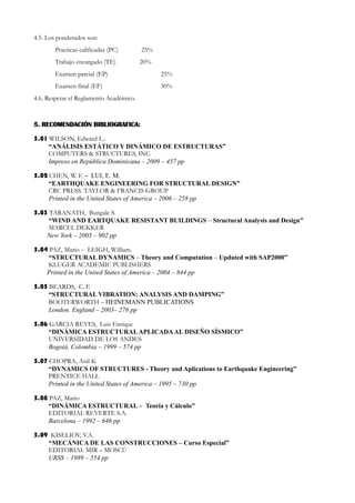 4.5. Los ponderados son:
       Practicas calificadas (PC)        25%
       Trabajo encargado (TE)            20%
       Examen parcial (EP)                     25%
       Examen final (EF)                       30%
4.6. Respetar el Reglamento Académico.



5. RECOMENDACIÓN BIBLIOGRAFICA:

5.01 WILSON, Edward L..
     “ANÁLISIS ESTÁTICO Y DINÁMICO DE ESTRUCTURAS”
     COMPUTERS & STRUCTURES, INC.
     Impreso en República Dominicana – 2009 – 457 pp

5.02 CHEN, W. F. – LUI, E. M.
     “EARTHQUAKE ENGINEERING FOR STRUCTURAL DESIGN”
     CRC PRESS. TAYLOR & FRANCIS GROUP
     Printed in the United States of America – 2006 – 258 pp

5.03 TARANATH, Bungale S.
     “WIND AND EARTQUAKE RESISTANT BUILDINGS – Structural Analysis and Design”
     MARCEL DEKKER
    New York – 2005 – 902 pp

5.04 PAZ, Mario – LEIGH, William.
     “STRUCTURAL DYNAMICS – Theory and Computation – Updated with SAP2000”
     KLUGER ACADEMIC PUBLISHERS
    Printed in the United States of America – 2004 – 844 pp

5.05 BEARDS, C. F.
     “STRUCTURAL VIBRATION: ANALYSIS AND DAMPING”
     BOOTERWORTH – HEINEMANN PUBLICATIONS
     London. England – 2003– 276 pp

5.06 GARCIA REYES, Luis Enrique
     “DINÁMICA ESTRUCTURAL APLICADA AL DISEÑO SÍSMICO”
     UNIVERSIDAD DE LOS ANDES
     Bogotá, Colombia – 1999 – 574 pp

5.07 CHOPRA, Anil K
     “DYNAMICS OF STRUCTURES - Theory and Aplications to Earthquake Engineering”
     PRENTICE HALL
     Printed in the United States of America – 1995 – 730 pp

5.08 PAZ, Mario
     “DINÁMICA ESTRUCTURAL – Teoría y Cálculo”
     EDITORIAL REVERTE S.A.
     Barcelona – 1992 – 646 pp

5.09 KISELIOV, V.A.
    “MECÁNICA DE LAS CONSTRUCCIONES – Curso Especial”
    EDITORIAL MIR – MOSCÚ
    URSS – 1989 – 554 pp
 