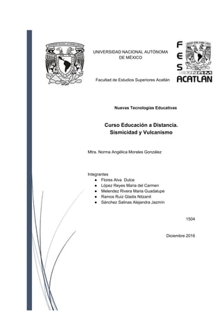 UNIVERSIDAD NACIONAL AUTÓNOMA
DE MÉXICO
Facultad de Estudios Superiores Acatlán
​ Nuevas Tecnologías Educativas
Curso Educación a Distancia.
Sismicidad y Vulcanismo
Mtra. Norma Angélica Morales González
Integrantes
● Flores Alva Dulce
● López Reyes Maria del Carmen
● Melendez Rivera Maria Guadalupe
● Ramos Ruiz Gladis Nitzanit
● Sánchez Salinas Alejandra Jazmín
1504
Diciembre 2016
 