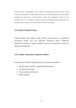 Doğru işlemler uygulandıktan sonra verilerin yorumlanması (kömür amaçlı sismik
verilerin yorumlanması, yeraltı, kömür yayılımının 3 boyutlu görüntülenmesi, jeotermal
sahalarda fay geometrisi ve temel kayanın tespiti, kuyu bilgilerinin sismik veri ile
birleştirilmesi vs.) son aşamadır. Yapılan çalışmalar sonucunda yürütülen yorumlar, yer
altındaki olağan yapılar sonucunda bir fikir elde etmemizi sağlar.




2.2.4 Sismik Yöntemin Amacı



Sismik yöntemin temel amaçları sismik enerjiyi yansıtan katman ve arayüzlerinin
geometrisini bulmak, kaya veya sedimanter katmanların fiziksel özelliklerini
belirlemek, stratigrafik ve yapısal özellikleri kestirmek ve katmanlara ait sismik hız
değerlerini hesaplamaktır.




2.2.5 Sismik Yansımanın Uygulama Alanları



Sismik yansıma yönteminin uygulama alanlarını şu şekilde sıralayabiliriz;

      Jeolojik yapıların derinlik ve kalınlıklarının belirlenmesi
      Fay hatlarının saptanması
      Petrol yataklarının belirlenmesi
      Maden aramaları




                                            13
 