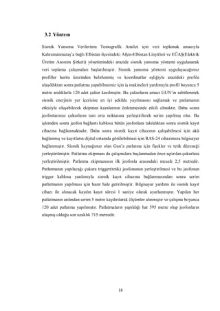 3.2 Yöntem

Sismik Yansıma Verilerinin Tomografik Analizi için veri toplamak amacıyla
Kahramanmaraş’a bağlı Elbistan ilçesindeki Afşin-Elbistan Linyitleri ve EÜAŞ(Elektrik
Üretim Anonim Şirketi) yönetimindeki arazide sismik yansıma yöntemi uygulanarak
veri toplama çalışmaları başlatılmıştır. Sismik yansıma yöntemi uygulayacağımız
profiller harita üzerinden belirlenmiş ve koordinatlar eşliğiyle arazideki profile
ulaşıldıktan sonra patlatma yapabilmemiz için iş makineleri yardımıyla profil boyunca 5
metre aralıklarla 120 adet çukur kazılmıştır. Bu çukurların amacı GUN’ın sabitlenerek
sismik enerjinin yer içerisine en iyi şekilde yayılmasını sağlamak ve patlamanın
etkisiyle oluşabilecek ekipman kazalarının önlenmesinde etkili olmaktır. Daha sonra
jeofonlarımız çukurların tam orta noktasına yerleştirilerek serim yapılmış olur. Bu
işlemden sonra jeofon bağlantı kablosu bütün jeofonlara takıldıktan sonra sismik kayıt
cihazına bağlanmaktadır. Daha sonra sismik kayıt cihazının çalışabilmesi için akü
bağlanmış ve kayıtların dijital ortamda görülebilmesi için RAS-24 cihazımıza bilgisayar
bağlanmıştır. Sismik kaynağımız olan Gun’a patlatma için fişekler ve tetik düzeneği
yerleştirilmiştir. Patlatma ekipmanı da çalışmalara başlanmadan önce açtırılan çukurlara
yerleştirilmiştir. Patlatma ekipmanının ilk jeofonla arasındaki mesafe 2,5 metredir.
Patlatmanın yapılacağı çukura trigger(tetik) jeofonunun yerleştirilmesi ve bu jeofonun
trigger kablosu yardımıyla sismik kayıt cihazına bağlanmasından sonra serim
patlatmanın yapılması için hazır hale getirilmiştir. Bilgisayar yardımı ile sismik kayıt
cihazı ile alınacak kaydın kayıt süresi 1 saniye olarak ayarlanmıştır. Yapılan her
patlatmanın ardından serim 5 metre kaydırılarak ölçümler alınmıştır ve çalışma boyunca
120 adet patlatma yapılmıştır. Patlatmaların yapıldığı hat 595 metre olup jeofonların
ulaşmış olduğu son uzaklık 715 metredir.




                                           18
 