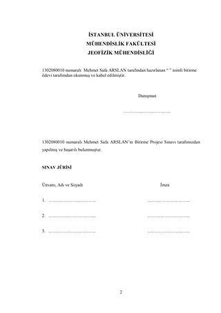 İSTANBUL ÜNİVERSİTESİ
                        MÜHENDİSLİK FAKÜLTESİ
                         JEOFİZİK MÜHENDİSLİĞİ


1302080010 numaralı Mehmet Safa ARSLAN tarafından hazırlanan “ ” isimli bitirme
ödevi tarafımdan okunmuş ve kabul edilmiştir.



                                                 Danışman


                                           …………………………..




1302080010 numaralı Mehmet Safa ARSLAN’ın Bitirme Projesi Sınavı tarafımızdan
yapılmış ve başarılı bulunmuştur.


SINAV JÜRİSİ


Ünvanı, Adı ve Soyadı                                       İmza


1. …………………………..                                      ………………………..


2. …………………………..                                      ………………………..


3. …………………………..                                      ………………………..




                                       2
 
