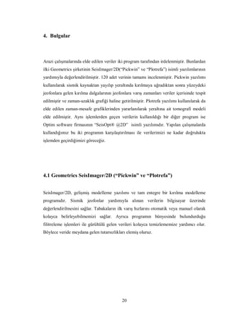4. Bulgular



Arazi çalışmalarında elde edilen veriler iki program tarafından irdelenmiştir. Bunlardan
ilki Geometrics şirketinin SeisImager/2D(“Pickwin” ve “Plotrefa”) isimli yazılımlarının
yardımıyla değerlendirilmiştir. 120 adet verinin tamamı incelenmiştir. Pickwin yazılımı
kullanılarak sismik kaynaktan yayılıp yeraltında kırılmaya uğradıktan sonra yüzeydeki
jeofonlara gelen kırılma dalgalarının jeofonlara varış zamanları veriler içerisinde tespit
edilmiştir ve zaman-uzaklık grafiği haline getirilmiştir. Plotrefa yazılımı kullanılarak da
elde edilen zaman-mesafe grafiklerinden yararlanılarak yeraltına ait tomografi modeli
elde edilmiştir. Aynı işlemlerden geçen verilerin kullanıldığı bir diğer program ise
Optim software firmasının “SeisOpt® @2D” isimli yazılımıdır. Yapılan çalışmalarda
kullandığımız bu iki programın karşılaştırılması ile verilerimizi ne kadar doğrulukta
işlemden geçirdiğimizi göreceğiz.




4.1 Geometrics SeisImager/2D (“Pickwin” ve “Plotrefa”)


SeisImager/2D, gelişmiş modelleme yazılımı ve tam entegre bir kırılma modelleme
programıdır. Sismik jeofonlar yardımıyla alınan verilerin bilgisayar üzerinde
değerlendirilmesini sağlar. Tabakaların ilk varış hızlarını otomatik veya manuel olarak
kolayca belirleyebilmemizi sağlar. Ayrıca programın bünyesinde bulundurduğu
filitreleme işlemleri ile gürültülü gelen verileri kolayca temizlememize yardımcı olur.
Böylece veride meydana gelen tutarsızlıkları elemiş oluruz.




                                            20
 