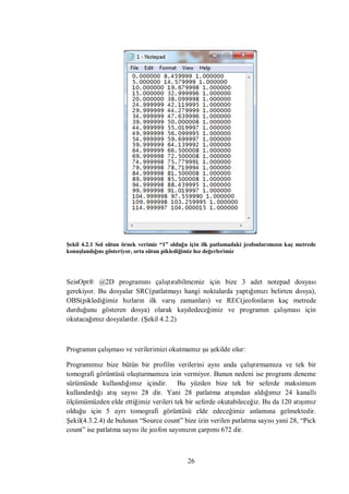 Şekil 4.2.1 Sol sütun örnek verimiz “1” olduğu için ilk patlamadaki jeofonlarımızın kaç metrede
konuşlandığını gösteriyor, orta sütun piklediğimiz hız değerlerimiz




SeisOpt® @2D programını çalıştırabilmemiz için bize 3 adet notepad dosyası
gerekiyor. Bu dosyalar SRC(patlatmayı hangi noktalarda yaptığımızı belirten dosya),
OBS(piklediğimiz hızların ilk varış zamanları) ve REC(jeofonların kaç metrede
durduğunu gösteren dosya) olarak kaydedeceğimiz ve programın çalışması için
okutacağımız dosyalardır. (Şekil 4.2.2)



Programın çalışması ve verilerimizi okutmamız şu şekilde olur:

Programımız bize bütün bir profilin verilerini aynı anda çalıştırmamıza ve tek bir
tomografi görüntüsü oluşturmamıza izin vermiyor. Bunun nedeni ise programı deneme
sürümünde kullandığımız içindir. Bu yüzden bize tek bir seferde maksimum
kullandırdığı atış sayısı 28 dir. Yani 28 patlatma atışından aldığımız 24 kanallı
ölçümümüzden elde ettiğimiz verileri tek bir seferde okutabileceğiz. Bu da 120 atışımız
olduğu için 5 ayrı tomografi görüntüsü elde edeceğimiz anlamına gelmektedir.
Şekil(4.3.2.4) de bulunan “Source count” bize izin verilen patlatma sayısı yani 28, “Pick
count” ise patlatma sayısı ile jeofon sayımızın çarpımı 672 dir.



                                              26
 