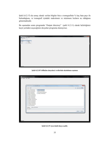 Şekil (4.2.17) da sonuç olarak verilen bilgiler bize o tomografinin % kaç hata payı ile
bulunduğunu, ve tomografi içindeki maksimum ve minimum hızların ne olduğunu
göstermektedir.

Bu aşamadan sonra programda “Output directory” (şekil 4.2.11) olarak belirttiğimiz
kayıt yerinden seçeceğimiz dosyaları programa okutuyoruz.




               Şekil 4.2.18 Velfile(hız dosyaları) verilerinin okutulması aşaması




                             Şekil 4.2.19 Aynı isimli dosya seçilir.


                                              35
 
