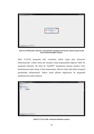 Şekil 4.2.26 Piklerimizi "pickwin" programından yaptığımız için burada seçilecek uygun bir pik
                                 dosyası bulunamadığını söylüyor.



Şekil   4.2.26’da   programın      hata   vermesinin      sebebi    uygun     pick   dosyasının
bulunmamasıdır. Çünkü alınan pik dosyaları kendi programından bağımsız farklı bir
programla alınmıştır. Bu işlem de “SeisOPT” programının okuması gereken veriyi
bulamamasına neden olmuş ve hata oluşturmuştur. Fakat bu işlem elde edilen tomografi
görüntüsünü etkilememiştir. Sadece alınan piklerin değerlerinin bu programda
görülmemesine neden olmuştur.




                     Şekil 4.2.27 Surveyfile verilerinin okutulması aşaması


                                              39
 
