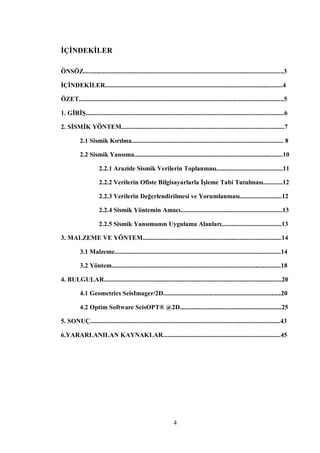 İÇİNDEKİLER

ÖNSÖZ............................................................................................................................3

İÇİNDEKİLER..............................................................................................................4

ÖZET...............................................................................................................................5

1. GİRİŞ...........................................................................................................................6

2. SİSMİK YÖNTEM.....................................................................................................7

           2.1 Sismik Kırılma.............................................................................................. 8

           2.2 Sismik Yansıma............................................................................................10

                      2.2.1 Arazide Sismik Verilerin Toplanması.........................................11

                      2.2.2 Verilerin Ofiste Bilgisayarlarla İşleme Tabi Tutulması............12

                      2.2.3 Verilerin Değerlendirilmesi ve Yorumlanması..........................12

                      2.2.4 Sismik Yöntemin Amacı...............................................................13

                      2.2.5 Sismik Yansımanın Uygulama Alanları.....................................13

3. MALZEME VE YÖNTEM......................................................................................14

           3.1 Malzeme.......................................................................................................14

           3.2 Yöntem.........................................................................................................18

4. BULGULAR..............................................................................................................20

           4.1 Geometrics SeisImager/2D.........................................................................20

           4.2 Optim Software SeisOPT® @2D...............................................................25

5. SONUÇ......................................................................................................................43

6.YARARLANILAN KAYNAKLAR.........................................................................45




                                                                 4
 
