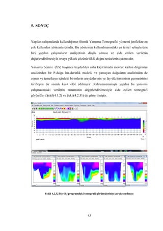 5. SONUÇ



Yapılan çalışmalarda kullandığımız Sismik Yansıma Tomografisi yöntemi jeofizikte en
çok kullanılan yöntemlerdendir. Bu yöntemin kullanılmasındaki en temel sebeplerden
biri yapılan çalışmaların maliyetinin düşük olması ve elde edilen verilerin
değerlendirilmesiyle ortaya yüksek çözünürlüklü doğru neticelerin çıkmasıdır.

Yansıma Serimi (YS) boyunca kaydedilen saha kayıtlarında mevcut kırılan dalgaların
analizinden bir P-dalga hız-derinlik modeli, ve yansıyan dalgaların analizinden de
zemin ve temelkaya içindeki birimlerin arayüzlerinin ve fay-düzlemlerinin geometrisini
tarifleyen bir sismik kesit elde edilmiştir. Kahramanmaraşta yapılan bu yansıma
çalışmasındaki verilerin tamamının değerlendirilmesiyle elde edilen tomografi
görüntüleri Şekil(4.1.2) ve Şekil(4.2.31) de gösterilmiştir.




           Şekil 4.2.32 Her iki programdaki tomografi görüntülerinin karşılaştırılması




                                               43
 
