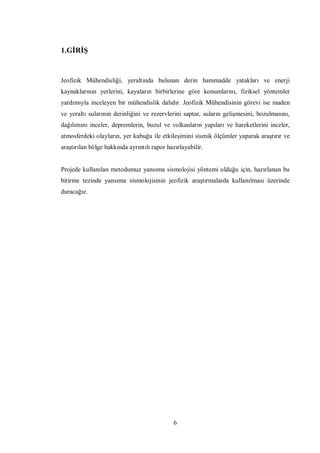 1.GİRİŞ


Jeofizik Mühendisliği, yeraltında bulunan derin hammadde yatakları ve enerji
kaynaklarının yerlerini, kayaların birbirlerine göre konumlarını, fiziksel yöntemler
yardımıyla inceleyen bir mühendislik dalıdır. Jeofizik Mühendisinin görevi ise maden
ve yeraltı sularının derinliğini ve rezervlerini saptar, suların gelişmesini, bozulmasını,
dağılımını inceler, depremlerin, buzul ve volkanların yapıları ve hareketlerini inceler,
atmosferdeki olayların, yer kabuğu ile etkileşimini sismik ölçümler yaparak araştırır ve
araştırılan bölge hakkında ayrıntılı rapor hazırlayabilir.


Projede kullanılan metodumuz yansıma sismolojisi yöntemi olduğu için, hazırlanan bu
bitirme tezinde yansıma sismolojisinin jeofizik araştırmalarda kullanılması üzerinde
duracağız.




                                              6
 