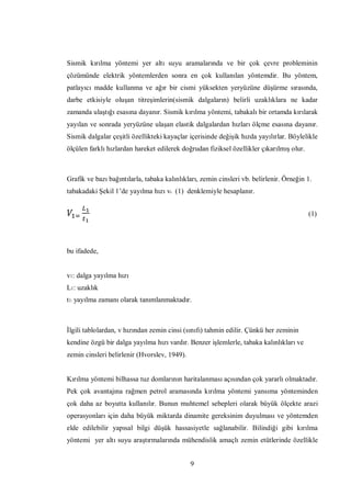 Sismik kırılma yöntemi yer altı suyu aramalarında ve bir çok çevre probleminin
çözümünde elektrik yöntemlerden sonra en çok kullanılan yöntemdir. Bu yöntem,
patlayıcı madde kullanma ve ağır bir cismi yüksekten yeryüzüne düşürme sırasında,
darbe etkisiyle oluşan titreşimlerin(sismik dalgaların) belirli uzaklıklara ne kadar
zamanda ulaştığı esasına dayanır. Sismik kırılma yöntemi, tabakalı bir ortamda kırılarak
yayılan ve sonrada yeryüzüne ulaşan elastik dalgalardan hızları ölçme esasına dayanır.
Sismik dalgalar çeşitli özellikteki kayaçlar içerisinde değişik hızda yayılırlar. Böylelikle
ölçülen farklı hızlardan hareket edilerek doğrudan fiziksel özellikler çıkarılmış olur.



Grafik ve bazı bağıntılarla, tabaka kalınlıkları, zemin cinsleri vb. belirlenir. Örneğin 1.
tabakadaki Şekil 1’de yayılma hızı vı (1) denklemiyle hesaplanır.


                                                                                          (1)




bu ifadede,


v1: dalga yayılma hızı
L1: uzaklık
t1: yayılma zamanı olarak tanımlanmaktadır.



İlgili tablolardan, v hızından zemin cinsi (sınıfı) tahmin edilir. Çünkü her zeminin
kendine özgü bir dalga yayılma hızı vardır. Benzer işlemlerle, tabaka kalınlıkları ve
zemin cinsleri belirlenir (Hvorslev, 1949).


Kırılma yöntemi bilhassa tuz domlarının haritalanması açısından çok yararlı olmaktadır.
Pek çok avantajına rağmen petrol aramasında kırılma yöntemi yansıma yönteminden
çok daha az boyutta kullanılır. Bunun muhtemel sebepleri olarak büyük ölçekte arazi
operasyonları için daha büyük miktarda dinamite gereksinim duyulması ve yöntemden
elde edilebilir yapısal bilgi düşük hassasiyetle sağlanabilir. Bilindiği gibi kırılma
yöntemi yer altı suyu araştırmalarında mühendislik amaçlı zemin etütlerinde özellikle


                                              9
 