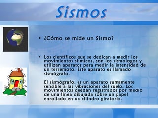 ¿Cómo se mide un Sismo? Los científicos que se dedican a medir los movimientos sísmicos, son los sismologos y utilizan aparatos para medir la intensidad de un terremoto. Este aparato es llamado sismógrafo.  El sismógrafo, es un aparato sumamente sensible a las vibraciones del suelo. Los movimientos quedan registrados por medio de una línea dibujada sobre un papel enrollado en un cilindro giratorio. Sismos 