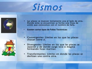 Las placas se mueven lentamente una al lado de otra. Donde estas se encuentran se forma una línea de unión que conocemos con el nombre de falla.  Existen varios tipos de Fallas Tectónicas:   Convergentes: Límites en los que las placas chocan entre sí. Divergentes: Límites en los que las placas se separan y de donde surge lava o magma formando fosas marinas. Transformantes: Límites en donde las placas se deslizan una contra otra.  Sismos 