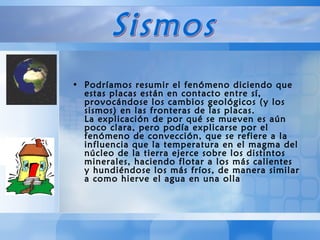 Podríamos resumir el fenómeno diciendo que estas placas están en contacto entre sí, provocándose los cambios geológicos (y los sismos) en las fronteras de las placas.  La explicación de por qué se mueven es aún poco clara, pero podía explicarse por el fenómeno de convección, que se refiere a la influencia que la temperatura en el magma del núcleo de la tierra ejerce sobre los distintos minerales, haciendo flotar a los más calientes y hundiéndose los más fríos, de manera similar a como hierve el agua en una olla  Sismos 