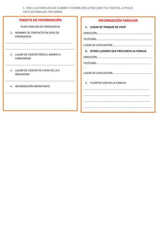 3.. PIDE A UN FAMILIAR QUE ELABORE Y ESCRIBA CON LETRA CLARA TUS TARJETAS, LE PEGUE
CINTA DE EMBALAJE POR AMBOS
TARJETA DE INFORMACIÓN
PLAN FAMILIAR DE EMERGENCIA
1. NOMBRE DE CONTACTO EN CASO DE
EMERGENCIA
………………………………………………………………………………………
…………………………………………………………………………………………
2. LUGAR DE CONTACTOEN EL BARRIO O
COMUNIDAD
…………………………………………………………………………………………
3. LUGAR DE CONTACTO FUERA DE LA C
OMUNIDAD
…………………………………………………………………………………………
4. INFORMACIÓN IMPORTANTE
…………………………………………………………………………………………
INFORMACIÓN FAMILIAR
1. LUGAR DE TRABAJO DE PAPÁ
DIRECCIÓN……………………………………………………………………….
TELÉFONO………………………………………………………………………
LUGAR DE EVACUACIÓN…………………………………………………..
2. OTROS LUGARES QUE FRECUENTA LA FAMILIA
DIRECCIÓN……………………………………………………………………….
TELÉFONO………………………………………………………………………
…
LUGAR DE EVACUACIÓN…………………………………………………..
3. CUANTOS SON EN LA FAMILIA
……………………………………………………………………………………
………………………………………………………………………………………
………………………………………………………………………………………
…………………………………………………………………………………………
 