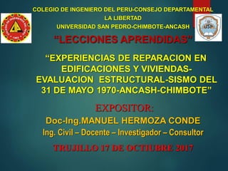 COLEGIO DE INGENIERO DEL PERU-CONSEJO DEPARTAMENTAL
LA LIBERTAD
UNIVERSIDAD SAN PEDRO-CHIMBOTE-ANCASH
“LECCIONES APRENDIDAS”
“EXPERIENCIAS DE REPARACION EN
EDIFICACIONES Y VIVIENDAS-
EVALUACION ESTRUCTURAL-SISMO DEL
31 DE MAYO 1970-ANCASH-CHIMBOTE”
EXPOSITOR:
Doc-Ing.MANUEL HERMOZA CONDE
Ing. Civil – Docente – Investigador – Consultor
TRUJILLO 17 DE OCTIUBRE 2017
 