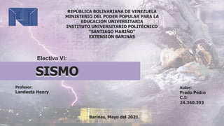 Electiva VI:
REPÚBLICA BOLIVARIANA DE VENEZUELA
MINISTERIO DEL PODER POPULAR PARA LA
EDUCACION UNIVERSITARIA
INSTITUTO UNIVERSITARIO POLITÉCNICO
“SANTIAGO MARIÑO”
EXTENSIÓN BARINAS
Profesor:
Landaeta Henry
Barinas, Mayo del 2021.
Autor:
Prado Pedro
C.I:
24.360.393
SISMO
 