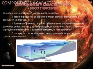 COMPONENTES Y CARACTERÍSTICAS
En un temblor se distinguen los siguientes elementos:
El foco o hipocentro. Es el punto o mejor dicho el plano donde la
convulsión se produce.
El foco se define como un punto fuente o zona hipocentral de donde
parten las ondas sísmicas y que se propagan en todas direcciones. El epicentro es
la proyección del foco en la superficie terrestre, el foco aparente.
Cuando el foco se localiza en el océano puede dar origen a lo que se
conoce como tsunami.
 